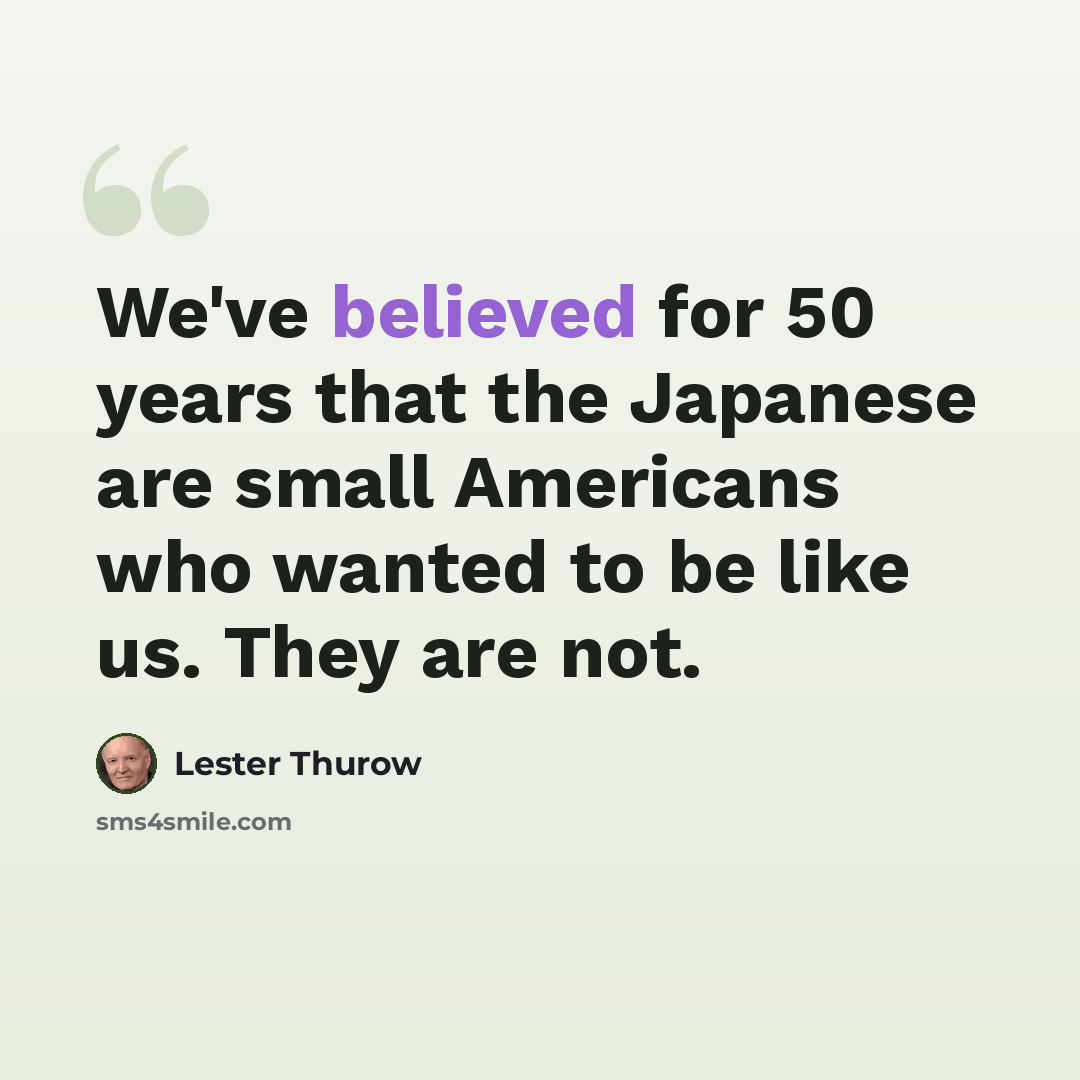 “We've believed for 50 years that the Japanese are small Americans who wanted to be like us. They are not.” quote by Lester Thurow