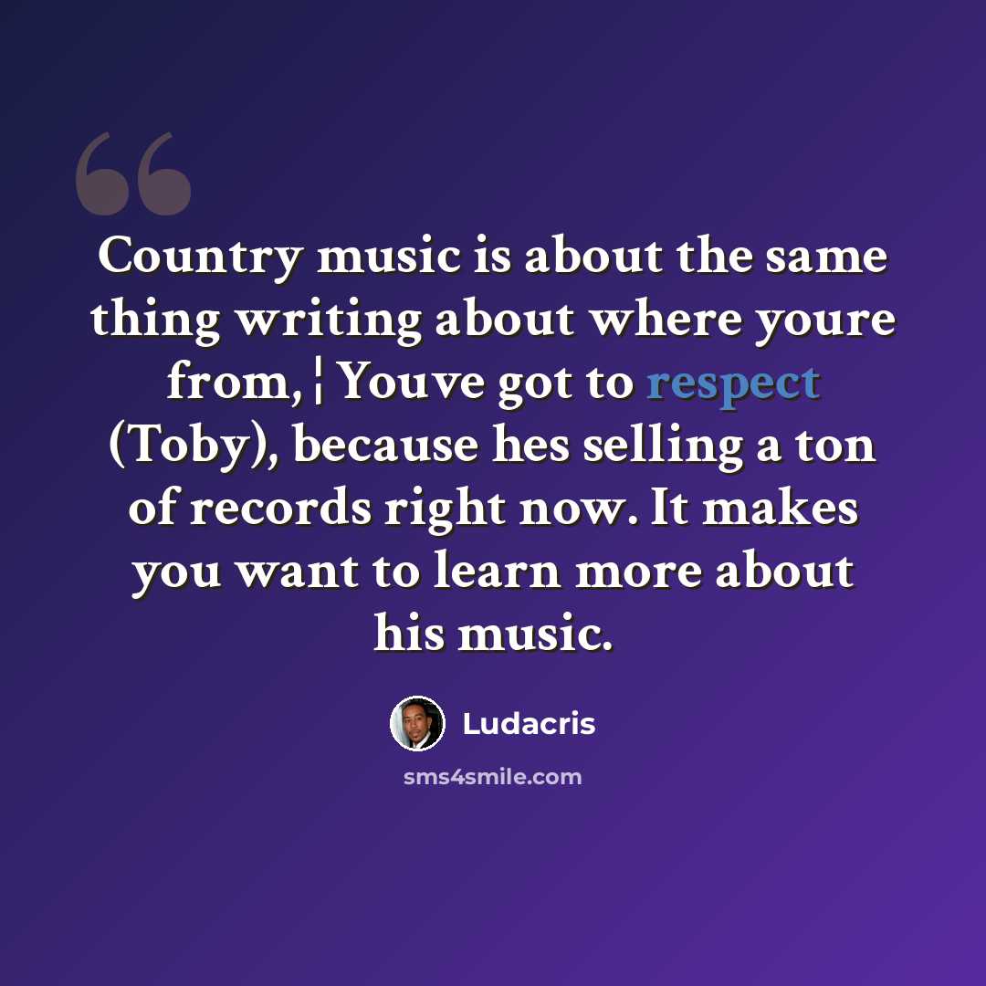 “Country music is about the same thing writing about where youre from, ¦ Youve got to respect (Toby), because hes selling a ton of records right now. It makes you want to learn more about his music.” quote by Ludacris