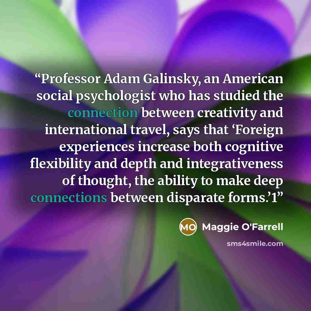 “Professor Adam Galinsky, an American social psychologist who has studied the connection between creativity and international travel, says that ‘Foreign experiences increase both cognitive flexibility and depth and integrativeness of thought, the ability to make deep connections between disparate…” quote by Maggie O'Farrell
