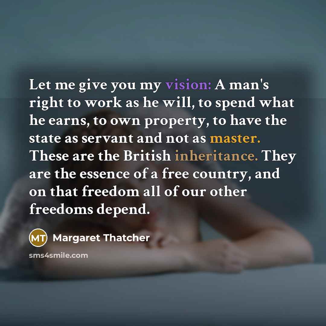 “Let me give you my vision: A man's right to work as he will, to spend what he earns, to own property, to have the state as servant and not as master. These are the British inheritance. They are the essence of a free country, and on that freedom all of our other freedoms depend.” quote by Margaret Thatcher