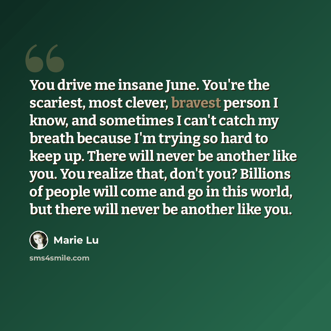 “You drive me insane June. You're the scariest, most clever, bravest person I know, and sometimes I can't catch my breath because I'm trying so hard to keep up. There will never be another like you. You realize that, don't you? Billions of people will come and go in this world, but there will never…” quote by Marie Lu