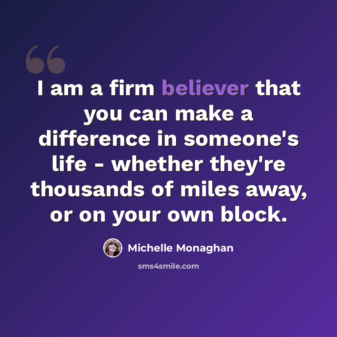 “I am a firm believer that you can make a difference in someone's life - whether they're thousands of miles away, or on your own block.” quote by Michelle Monaghan