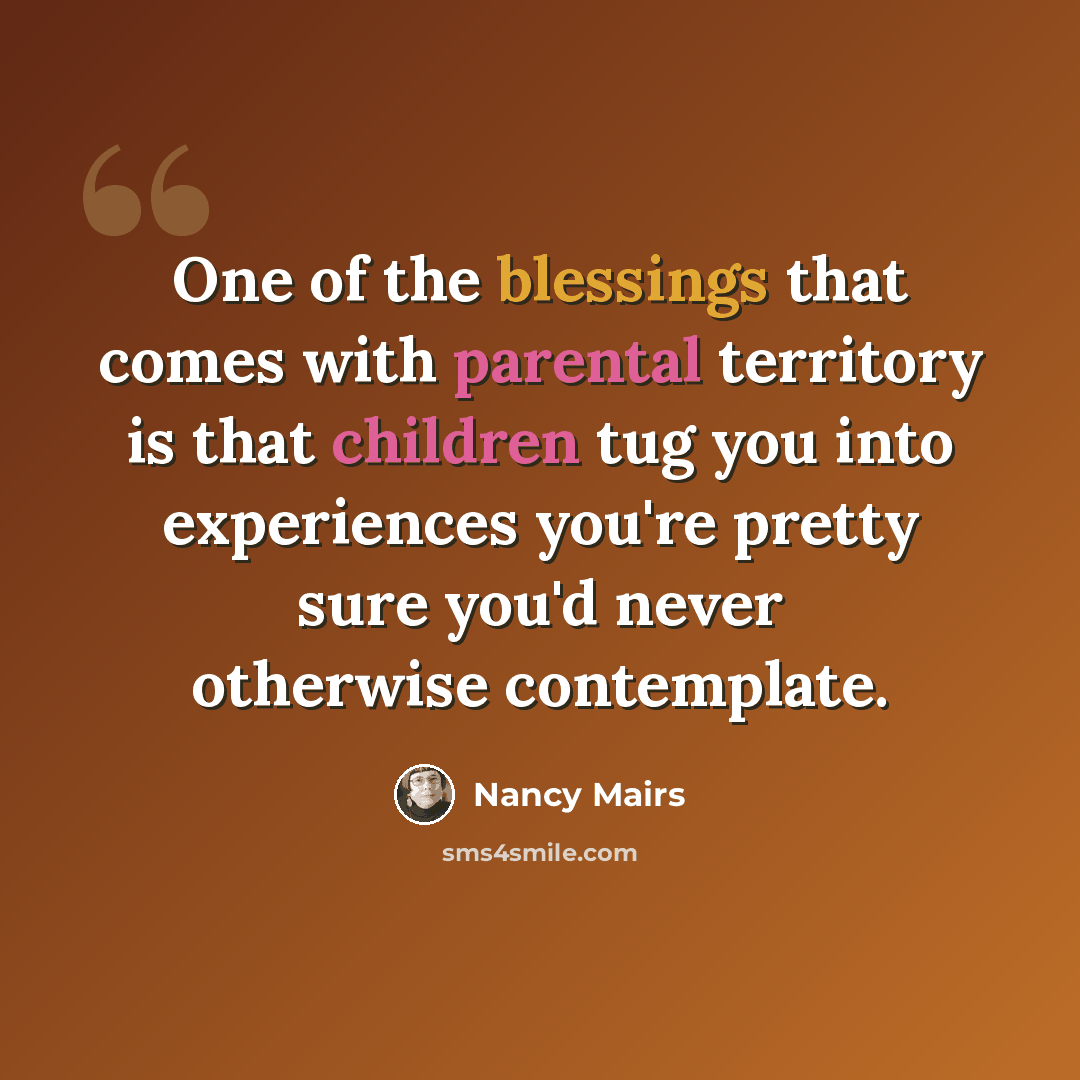 “One of the blessings that comes with parental territory is that children tug you into experiences you're pretty sure you'd never otherwise contemplate.” quote by Nancy Mairs