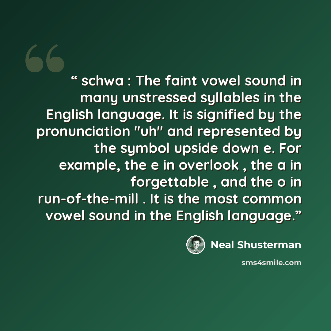 “schwa : The faint vowel sound in many unstressed syllables in the English language. It is signified by the pronunciation "uh" and represented by the symbol upside down e. For example, the e in overlook , the a in forgettable , and the o in run-of-the-mill . It is the most common vowel sound in the…” quote by Neal Shusterman
