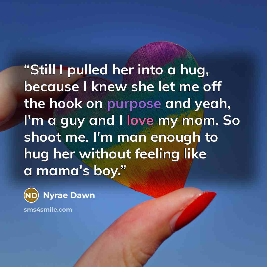 “Still I pulled her into a hug, because I knew she let me off the hook on purpose and yeah, I'm a guy and I love my mom. So shoot me. I'm man enough to hug her without feeling like a mama's boy.” quote by Nyrae Dawn