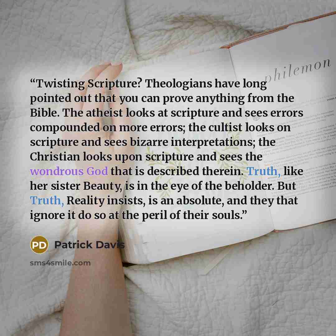 “Twisting Scripture? Theologians have long pointed out that you can prove anything from the Bible. The atheist looks at scripture and sees errors compounded on more errors; the cultist looks on scripture and sees bizarre interpretations; the Christian looks upon scripture and sees the wondrous God…” quote by Patrick Davis