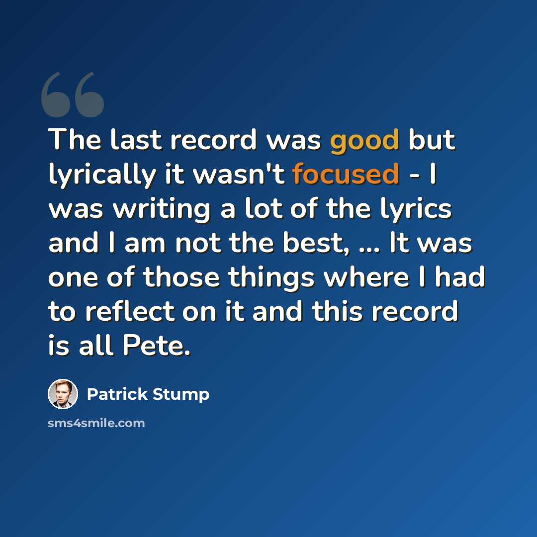 “The last record was good but lyrically it wasn't focused - I was writing a lot of the lyrics and I am not the best, ... It was one of those things where I had to reflect on it and this record is all Pete.” quote by Patrick Stump