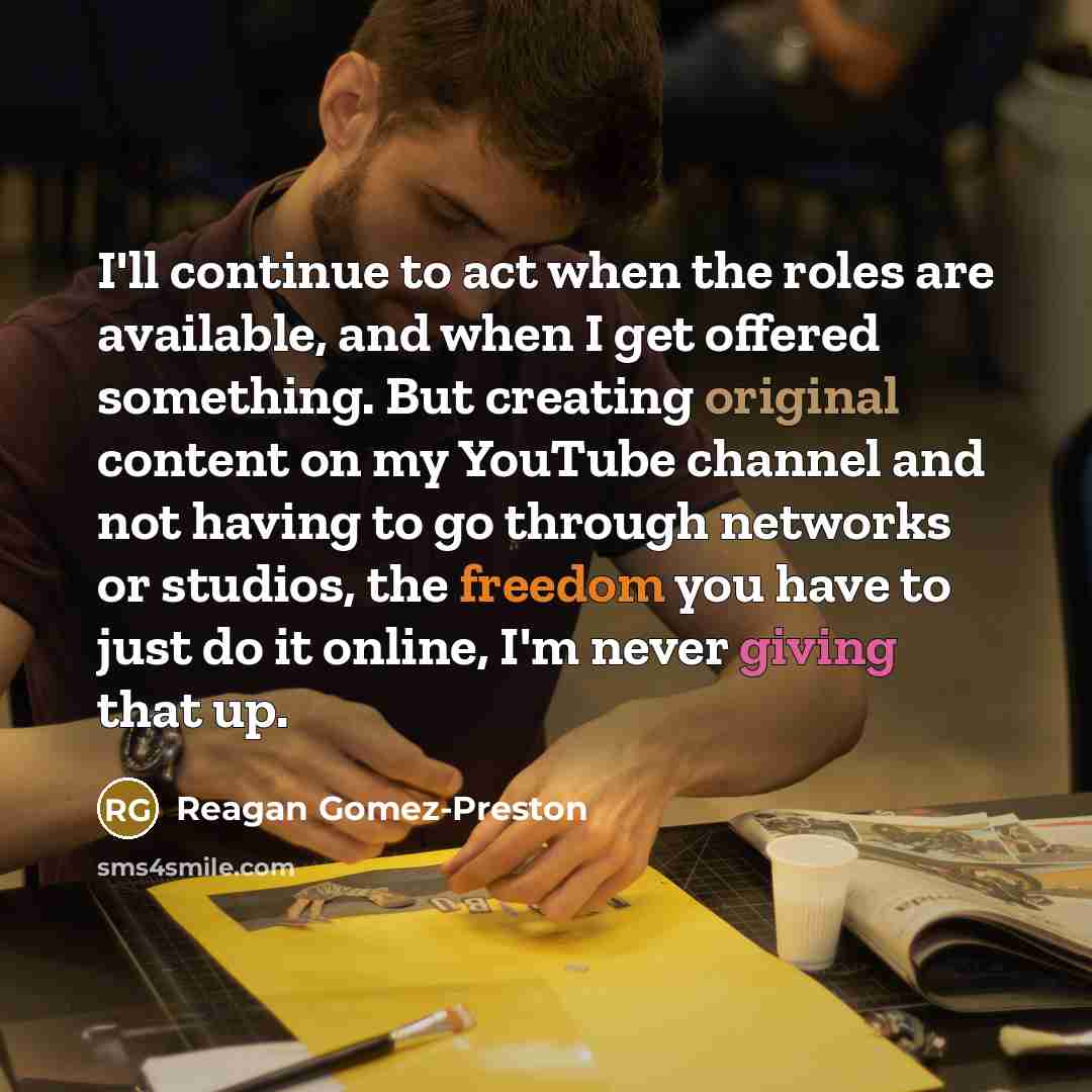 “I'll continue to act when the roles are available, and when I get offered something. But creating original content on my YouTube channel and not having to go through networks or studios, the freedom you have to just do it online, I'm never giving that up.” quote by Reagan Gomez-Preston
