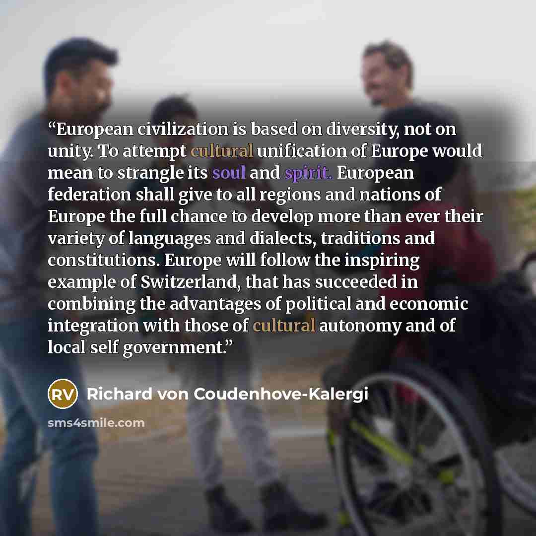 “European civilization is based on diversity, not on unity. To attempt cultural unification of Europe would mean to strangle its soul and spirit. European federation shall give to all regions and nations of Europe the full chance to develop more than ever their variety of languages and dialects…” quote by Richard von Coudenhove-Kalergi