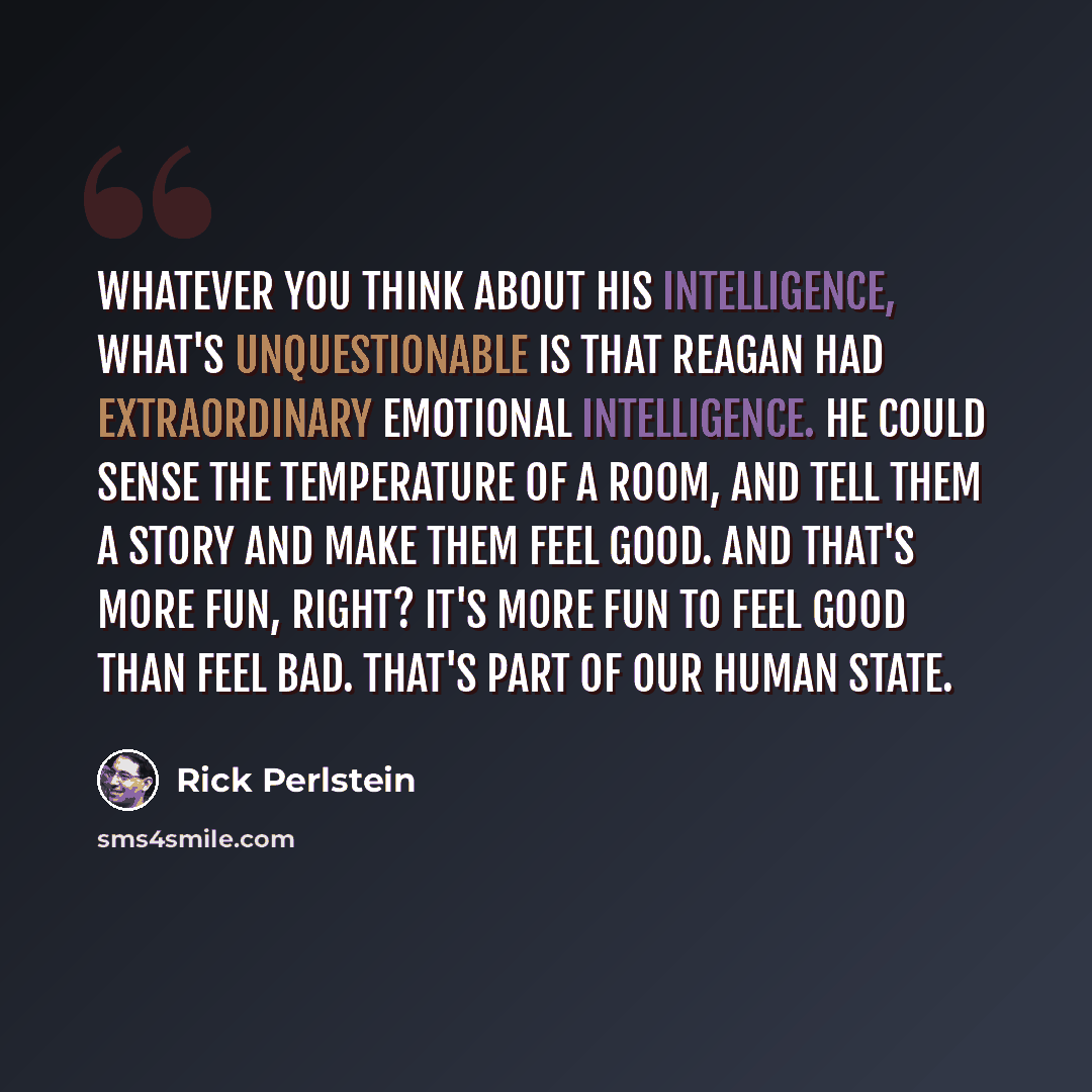 “Whatever you think about his intelligence, what's unquestionable is that Reagan had extraordinary emotional intelligence. He could sense the temperature of a room, and tell them a story and make them feel good. And that's more fun, right? It's more fun to feel good than feel bad. That's part of…” quote by Rick Perlstein