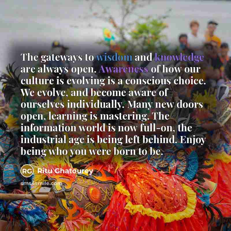 “The gateways to wisdom and knowledge are always open. Awareness of how our culture is evolving is a conscious choice. We evolve, and become aware of ourselves individually. Many new doors open, learning is mastering. The information world is now full-on, the industrial age is being left behind…” quote by Ritu Ghatourey
