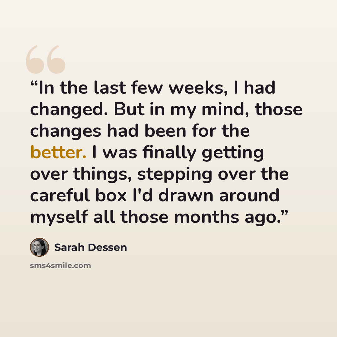 “In the last few weeks, I had changed. But in my mind, those changes had been for the better. I was finally getting over things, stepping over the careful box I'd drawn around myself all those months ago.” quote by Sarah Dessen