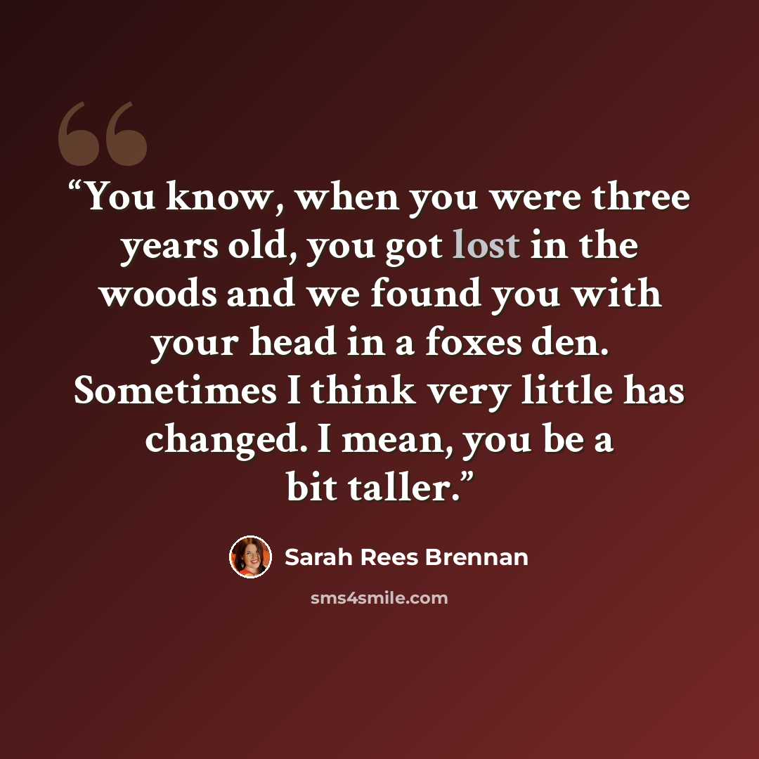 “You know, when you were three years old, you got lost in the woods and we found you with your head in a foxes den. Sometimes I think very little has changed. I mean, you be a bit taller.” quote by Sarah Rees Brennan