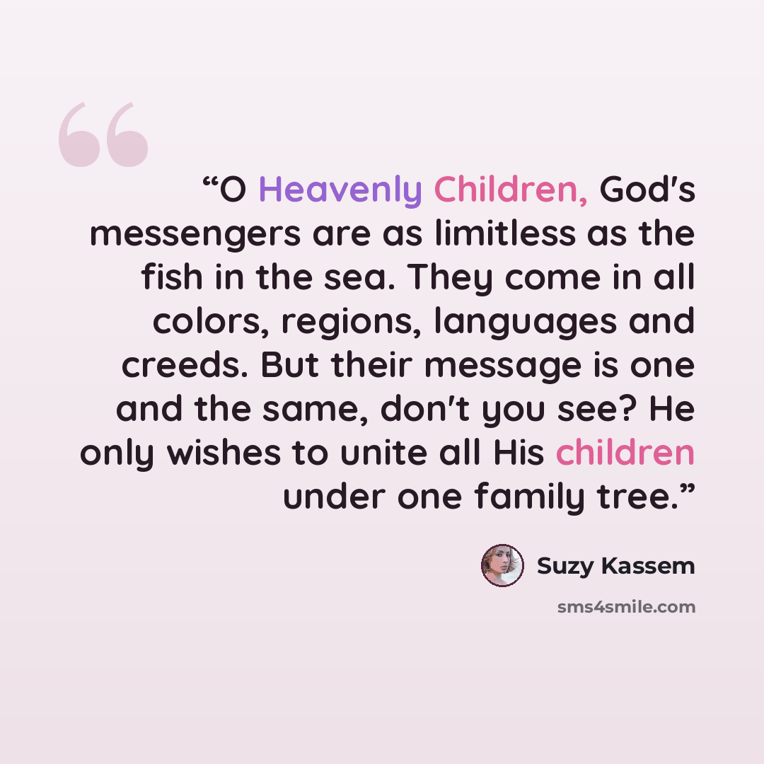 “O Heavenly Children, God's messengers are as limitless as the fish in the sea. They come in all colors, regions, languages and creeds. But their message is one and the same, don't you see? He only wishes to unite all His children under one family tree.” quote by Suzy Kassem