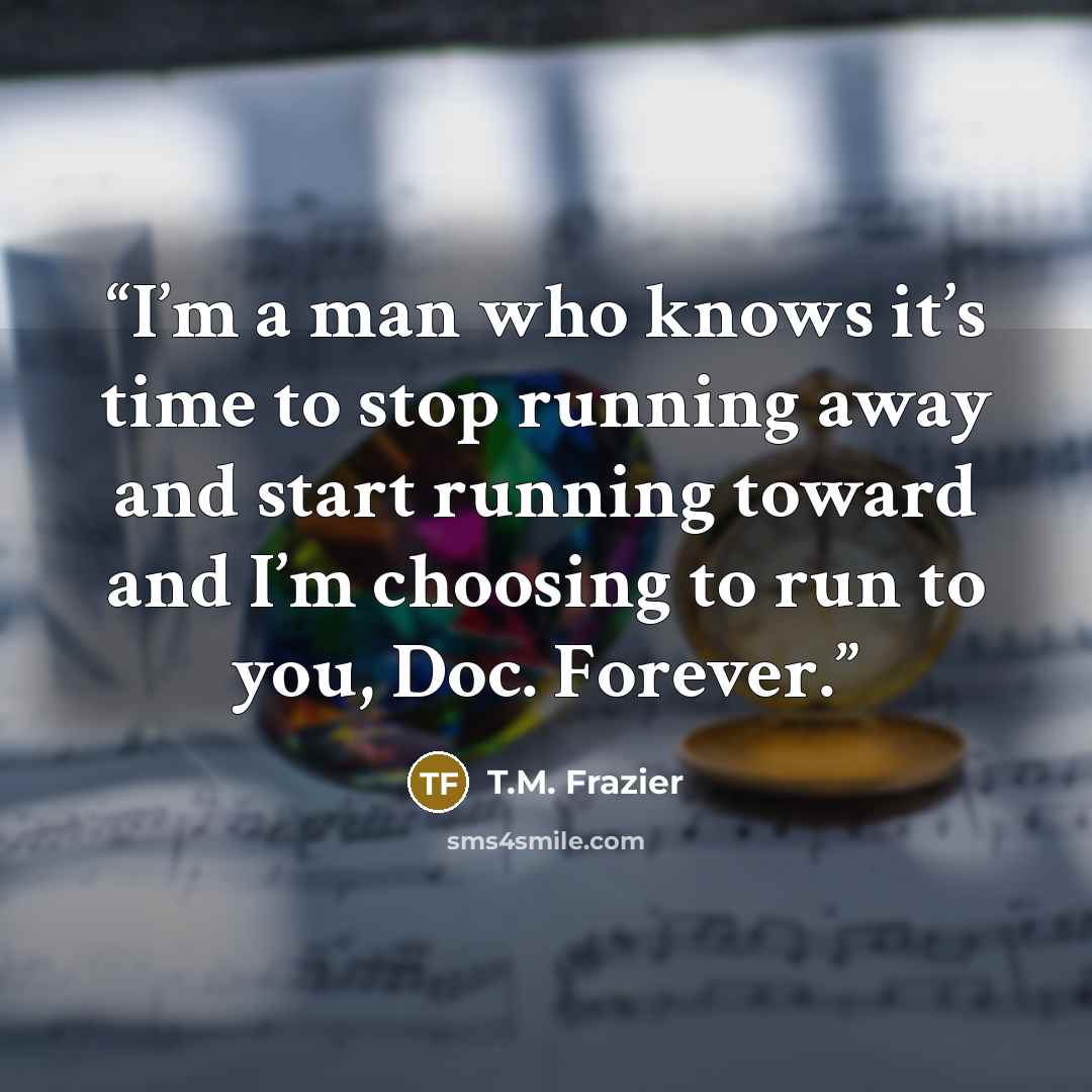 “I’m a man who knows it’s time to stop running away and start running toward and I’m choosing to run to you, Doc. Forever.” quote by T.M. Frazier