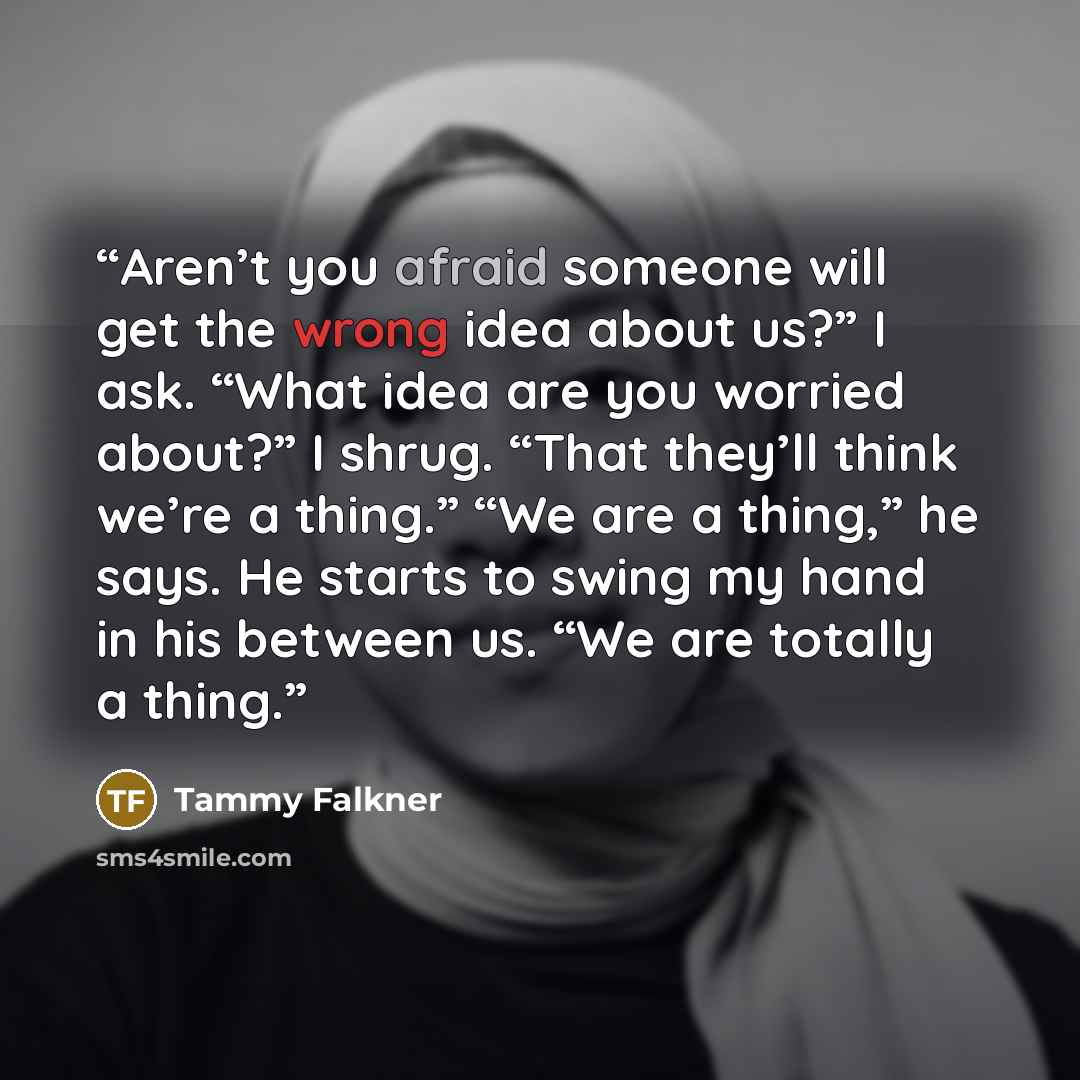 “Aren’t you afraid someone will get the wrong idea about us?” I ask. “What idea are you worried about?” I shrug. “That they’ll think we’re a thing.” “We are a thing,” he says. He starts to swing my hand in his between us. “We are totally a thing.” quote by Tammy Falkner