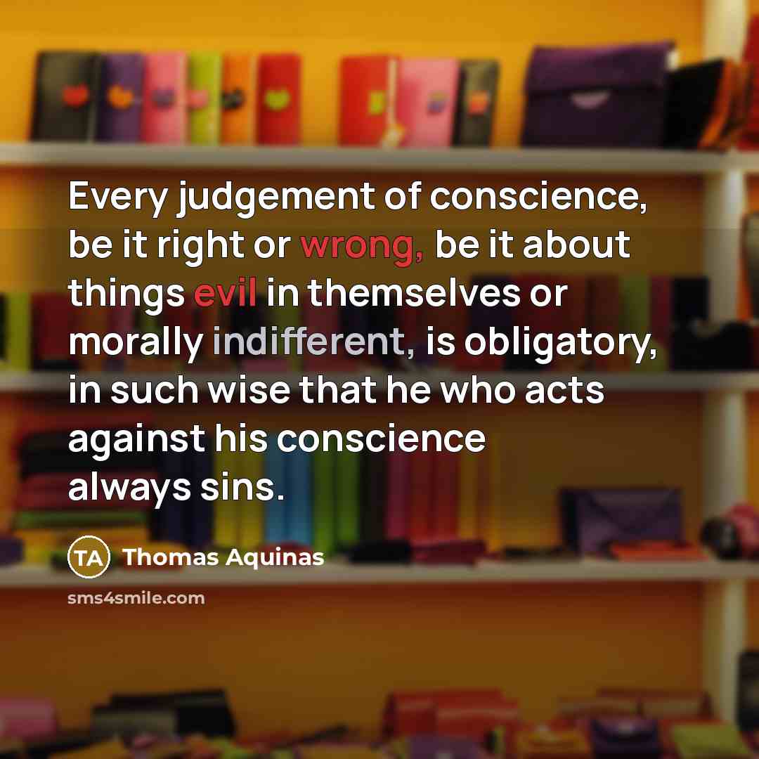 “Every judgement of conscience, be it right or wrong, be it about things evil in themselves or morally indifferent, is obligatory, in such wise that he who acts against his conscience always sins.” quote by Thomas Aquinas