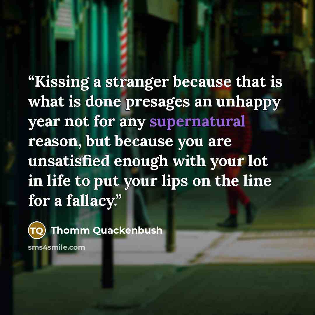 “Kissing a stranger because that is what is done presages an unhappy year not for any supernatural reason, but because you are unsatisfied enough with your lot in life to put your lips on the line for a fallacy.” quote by Thomm Quackenbush