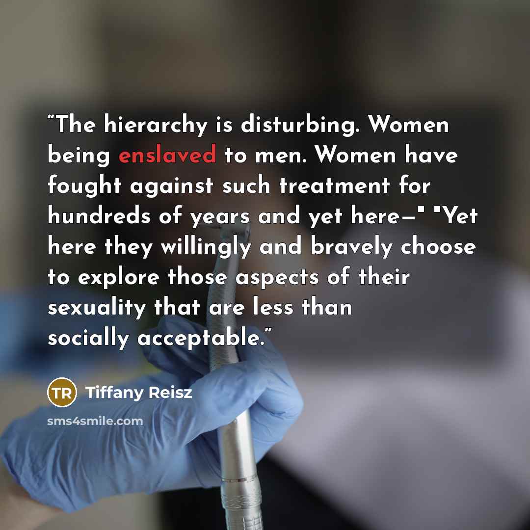 “The hierarchy is disturbing. Women being enslaved to men. Women have fought against such treatment for hundreds of years and yet here—" "Yet here they willingly and bravely choose to explore those aspects of their sexuality that are less than socially acceptable.” quote by Tiffany Reisz