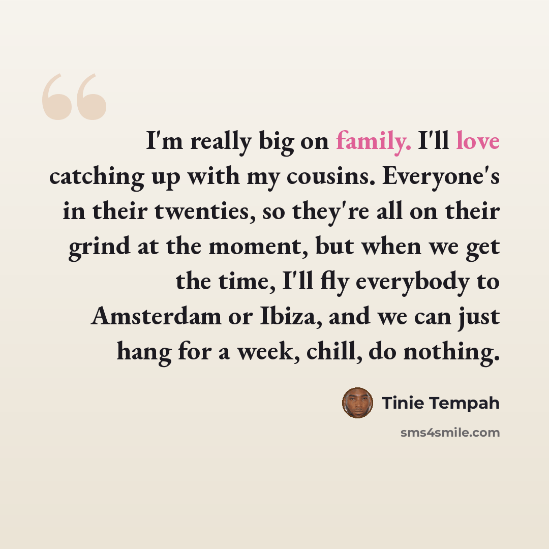 “I'm really big on family. I'll love catching up with my cousins. Everyone's in their twenties, so they're all on their grind at the moment, but when we get the time, I'll fly everybody to Amsterdam or Ibiza, and we can just hang for a week, chill, do nothing.” quote by Tinie Tempah