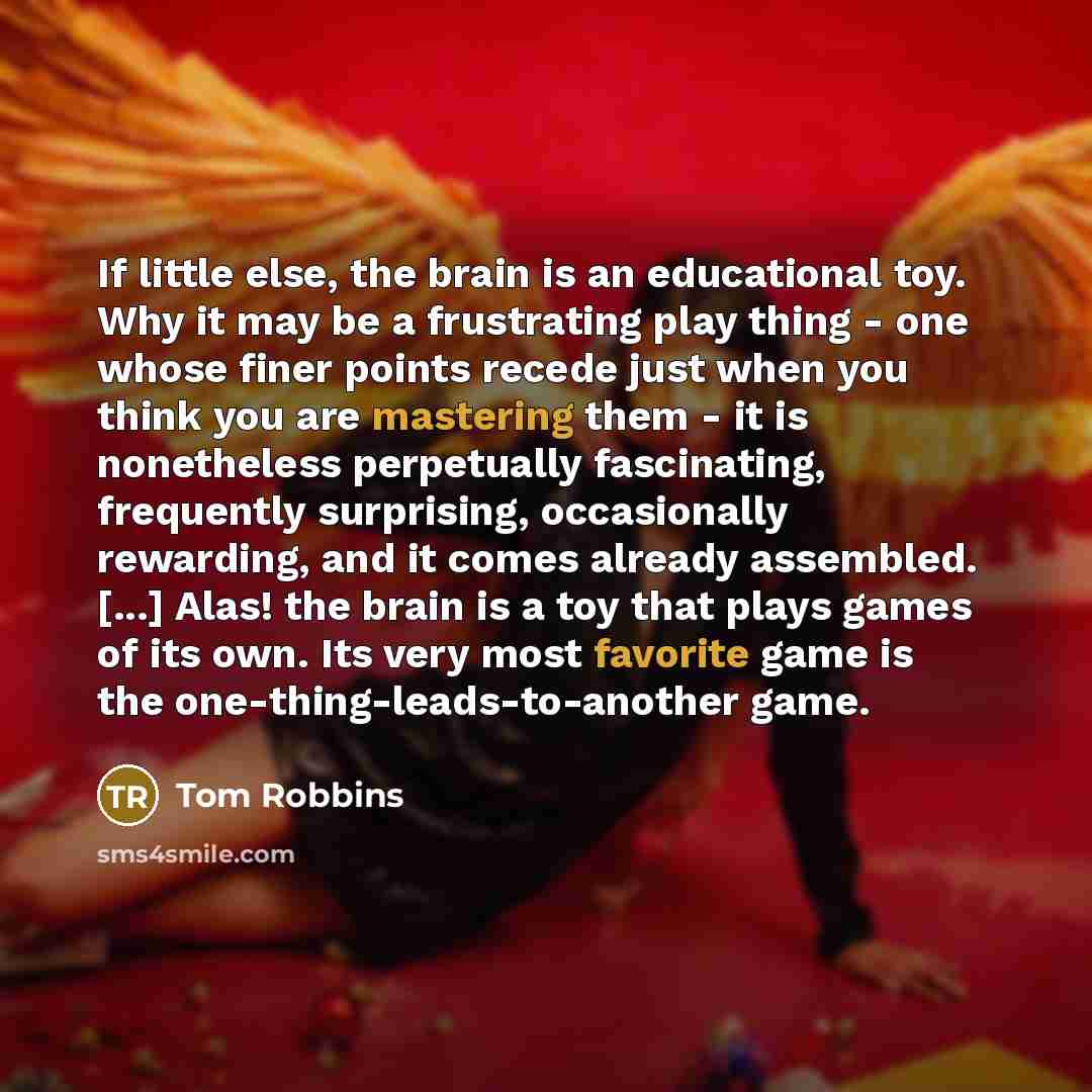 “If little else, the brain is an educational toy. Why it may be a frustrating play thing - one whose finer points recede just when you think you are mastering them - it is nonetheless perpetually fascinating, frequently surprising, occasionally rewarding, and it comes already assembled. [...] Alas!…” quote by Tom Robbins