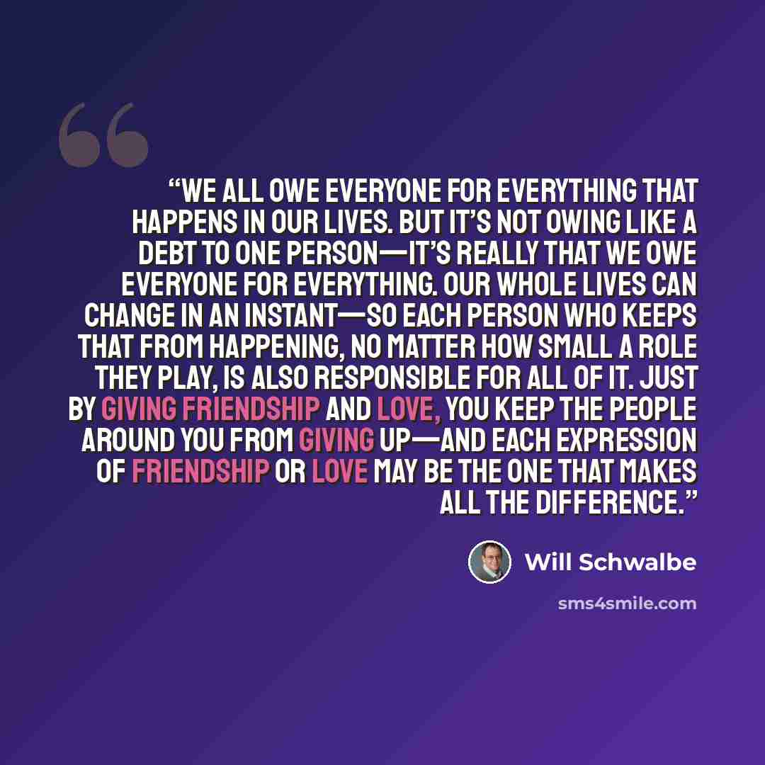 “We all owe everyone for everything that happens in our lives. But it’s not owing like a debt to one person—it’s really that we owe everyone for everything. Our whole lives can change in an instant—so each person who keeps that from happening, no matter how small a role they play, is also…” quote by Will Schwalbe