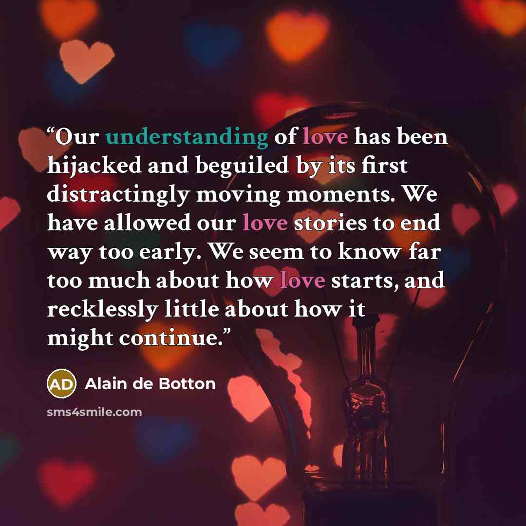 “Our understanding of love has been hijacked and beguiled by its first distractingly moving moments. We have allowed our love stories to end way too early. We seem to know far too much about how love starts, and recklessly little about how it might continue.” quote by Alain de Botton