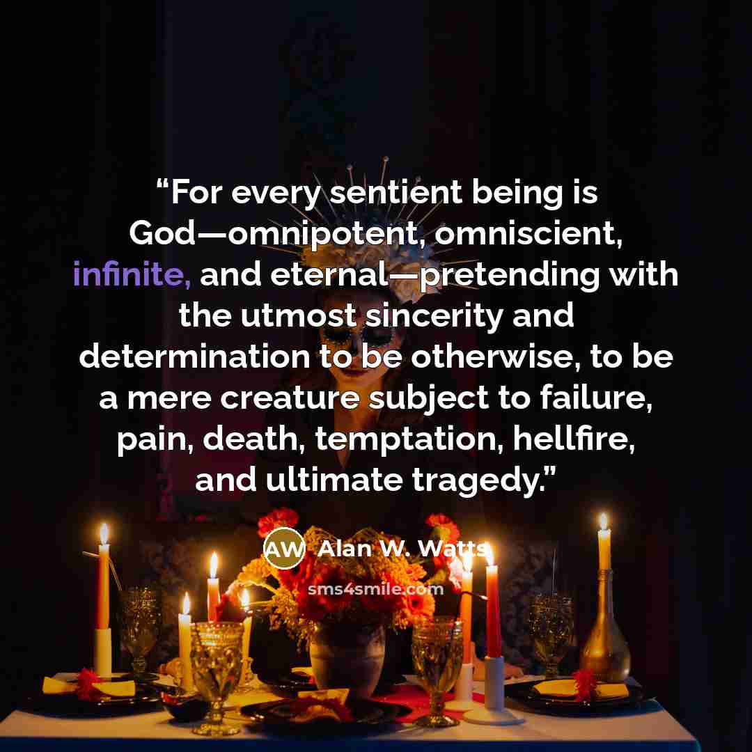 “For every sentient being is God—omnipotent, omniscient, infinite, and eternal—pretending with the utmost sincerity and determination to be otherwise, to be a mere creature subject to failure, pain, death, temptation, hellfire, and ultimate tragedy.” quote by Alan W. Watts