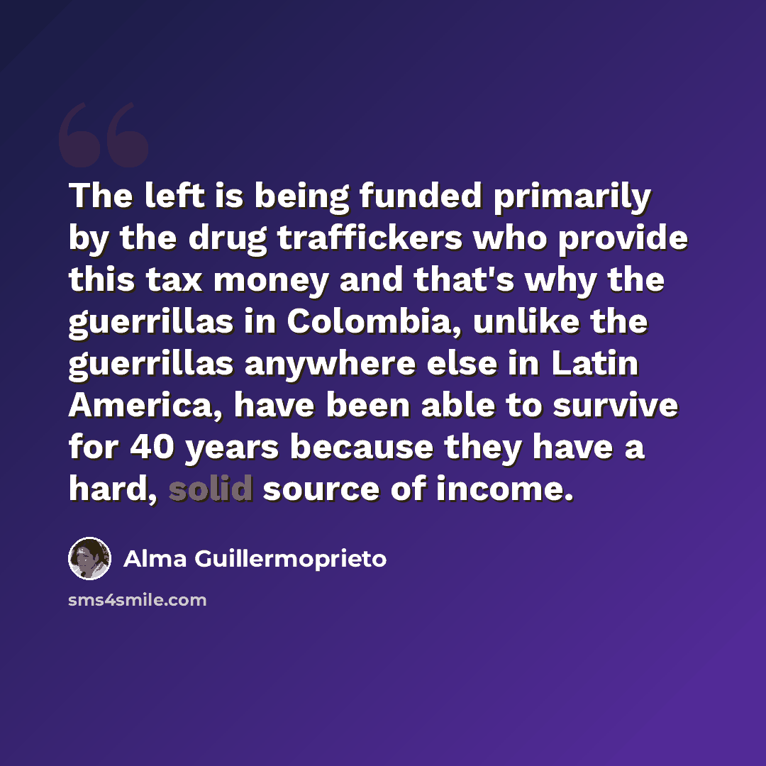 “The left is being funded primarily by the drug traffickers who provide this tax money and that's why the guerrillas in Colombia, unlike the guerrillas anywhere else in Latin America, have been able to survive for 40 years because they have a hard, solid source of income.” quote by Alma Guillermoprieto