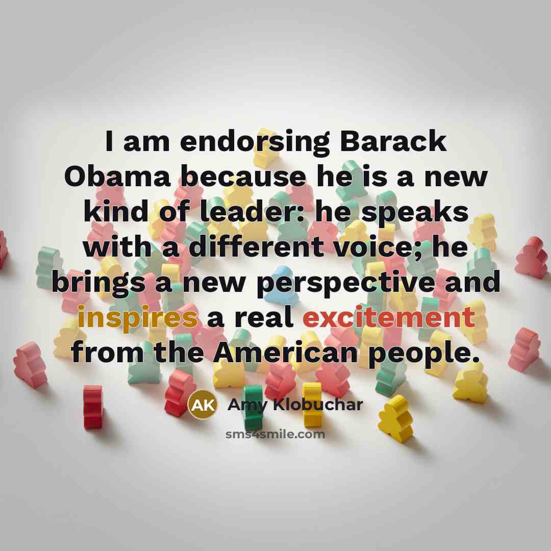 “I am endorsing Barack Obama because he is a new kind of leader: he speaks with a different voice; he brings a new perspective and inspires a real excitement from the American people.” quote by Amy Klobuchar