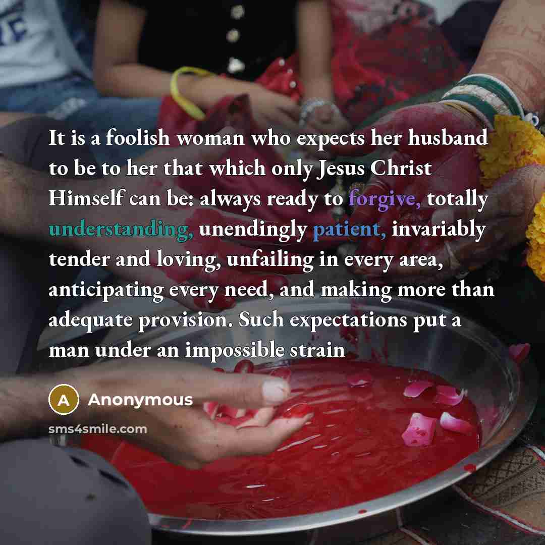 “It is a foolish woman who expects her husband to be to her that which only Jesus Christ Himself can be: always ready to forgive, totally understanding, unendingly patient, invariably tender and loving, unfailing in every area, anticipating every need, and making more than adequate provision. Such…” quote by Anonymous