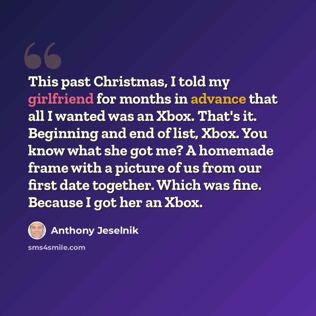 “This past Christmas, I told my girlfriend for months in advance that all I wanted was an Xbox. That's it. Beginning and end of list, Xbox. You know what she got me? A homemade frame with a picture of us from our first date together. Which was fine. Because I got her an Xbox.” quote by Anthony Jeselnik