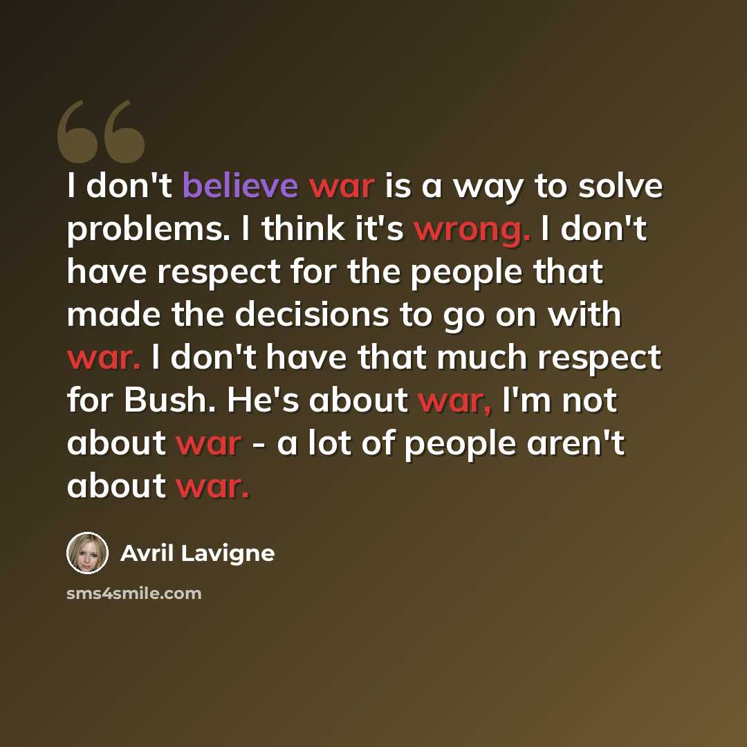 “I don't believe war is a way to solve problems. I think it's wrong. I don't have respect for the people that made the decisions to go on with war. I don't have that much respect for Bush. He's about war, I'm not about war - a lot of people aren't about war.” quote by Avril Lavigne