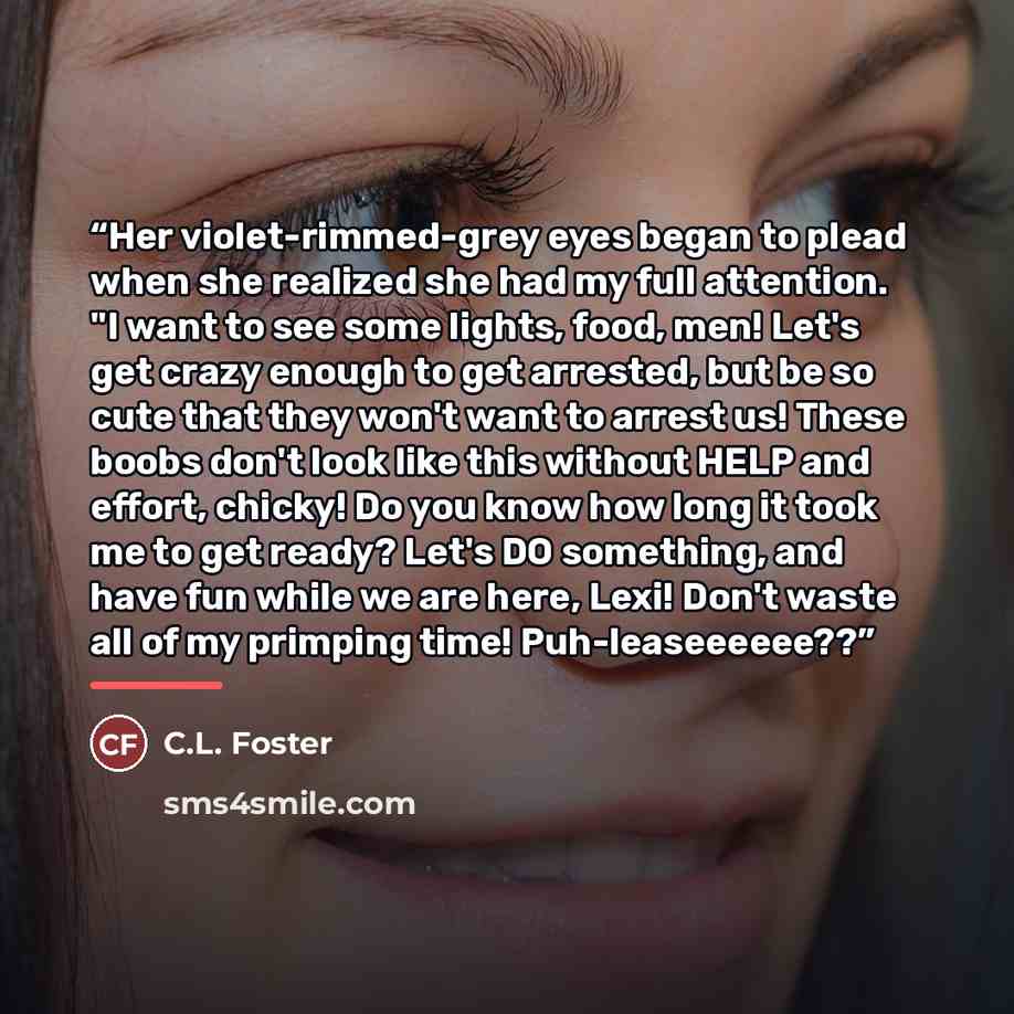 “Her violet-rimmed-grey eyes began to plead when she realized she had my full attention. "I want to see some lights, food, men! Let's get crazy enough to get arrested, but be so cute that they won't want to arrest us! These boobs don't look like this without HELP and effort, chicky! Do you know how…” quote by C.L. Foster