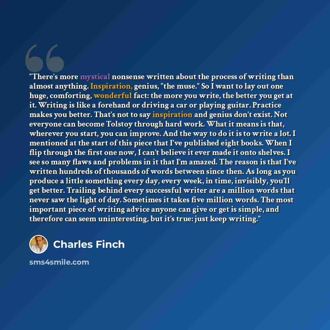“There’s more mystical nonsense written about the process of writing than almost anything. Inspiration, genius, “the muse.” So I want to lay out one huge, comforting, wonderful fact: the more you write, the better you get at it. Writing is like a forehand or driving a car or playing guitar…” quote by Charles Finch
