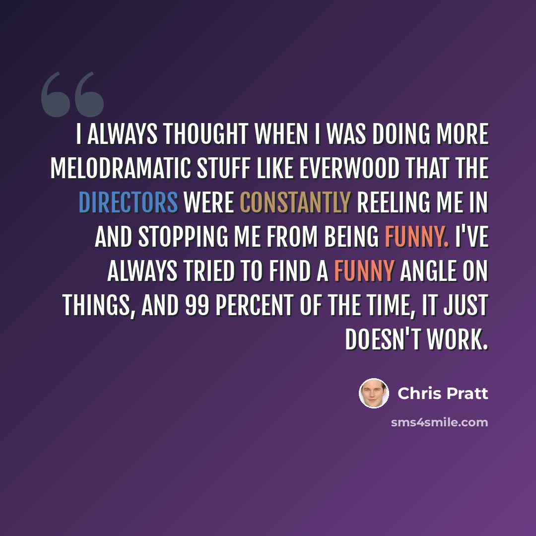 “I always thought when I was doing more melodramatic stuff like Everwood that the directors were constantly reeling me in and stopping me from being funny. I've always tried to find a funny angle on things, and 99 percent of the time, it just doesn't work.” quote by Chris Pratt
