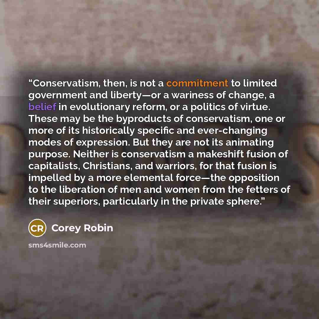 “Conservatism, then, is not a commitment to limited government and liberty—or a wariness of change, a belief in evolutionary reform, or a politics of virtue. These may be the byproducts of conservatism, one or more of its historically specific and ever-changing modes of expression. But they are not…” quote by Corey Robin