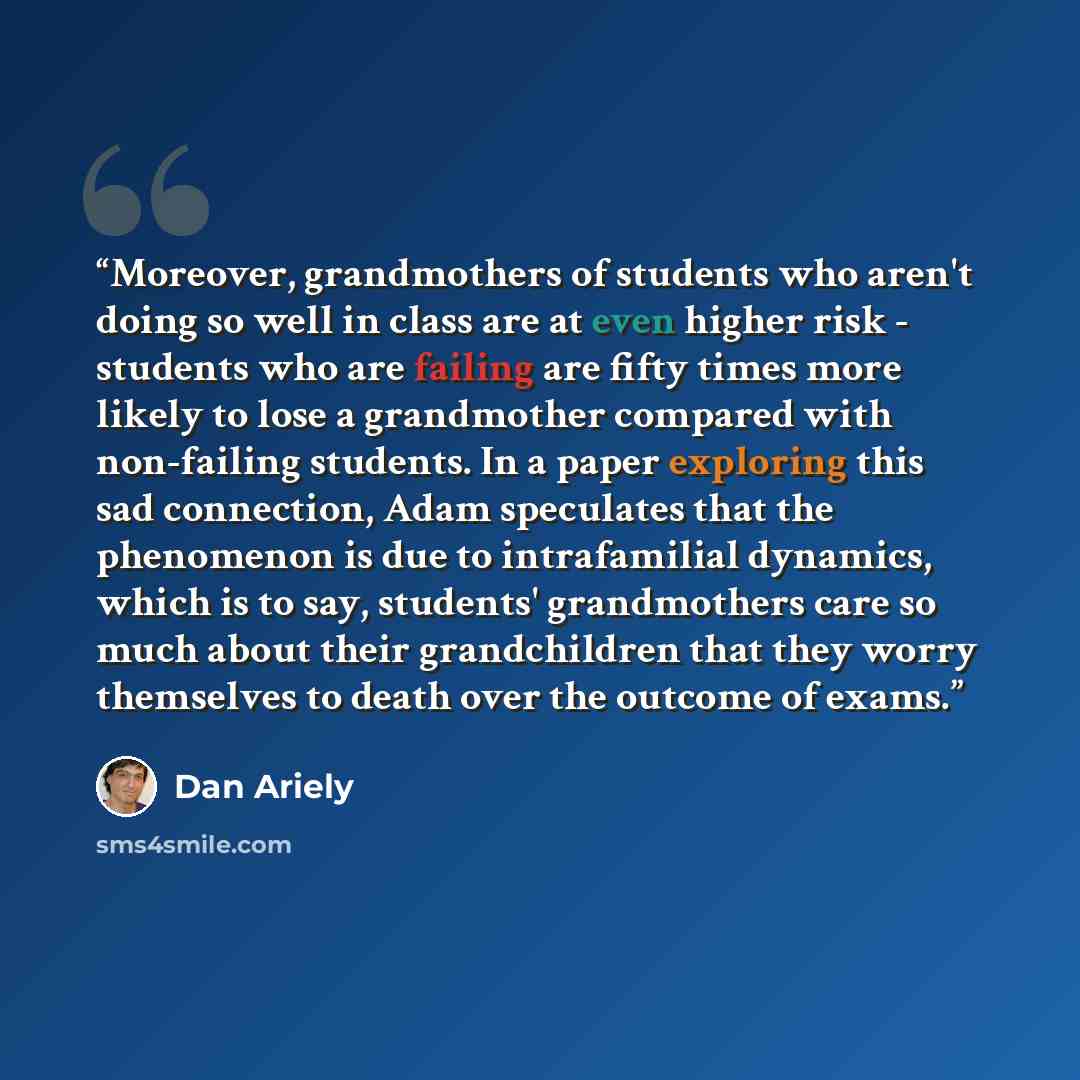 “Moreover, grandmothers of students who aren't doing so well in class are at even higher risk - students who are failing are fifty times more likely to lose a grandmother compared with non-failing students. In a paper exploring this sad connection, Adam speculates that the phenomenon is due to…” quote by Dan Ariely