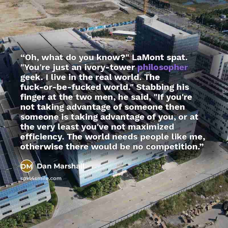 “Oh, what do you know?" LaMont spat. "You're just an ivory-tower philosopher geek. I live in the real world. The fuck-or-be-fucked world." Stabbing his finger at the two men, he said, "If you're not taking advantage of someone then someone is taking advantage of you, or at the very least you've not…” quote by Dan Marshall