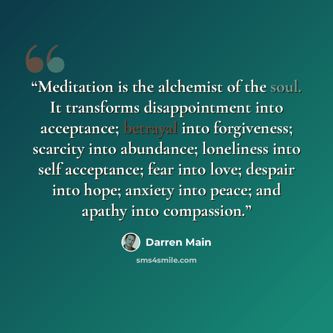 “Meditation is the alchemist of the soul. It transforms disappointment into acceptance; betrayal into forgiveness; scarcity into abundance; loneliness into self acceptance; fear into love; despair into hope; anxiety into peace; and apathy into compassion.” quote by Darren Main