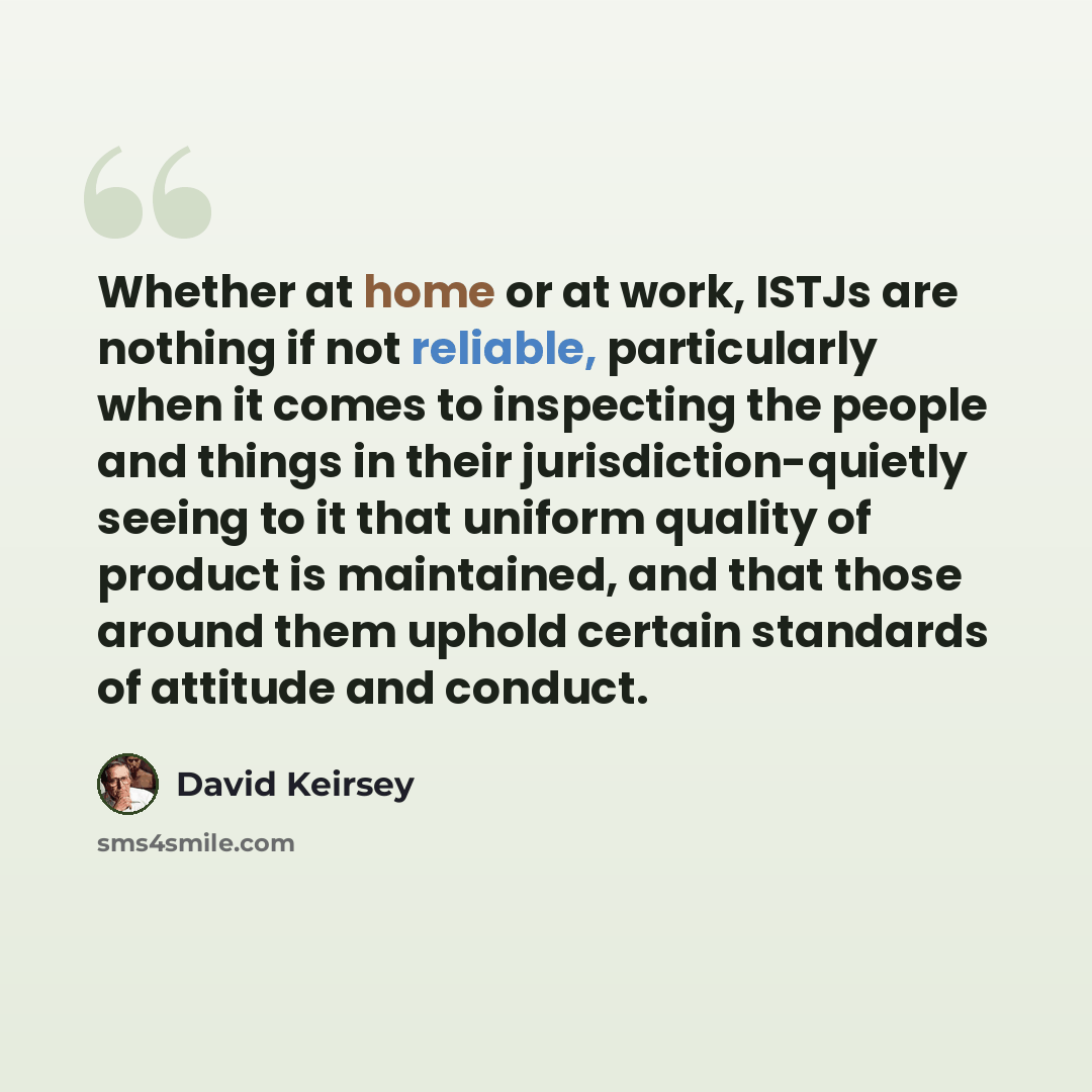 “Whether at home or at work, ISTJs are nothing if not reliable, particularly when it comes to inspecting the people and things in their jurisdiction-quietly seeing to it that uniform quality of product is maintained, and that those around them uphold certain standards of attitude and conduct.” quote by David Keirsey