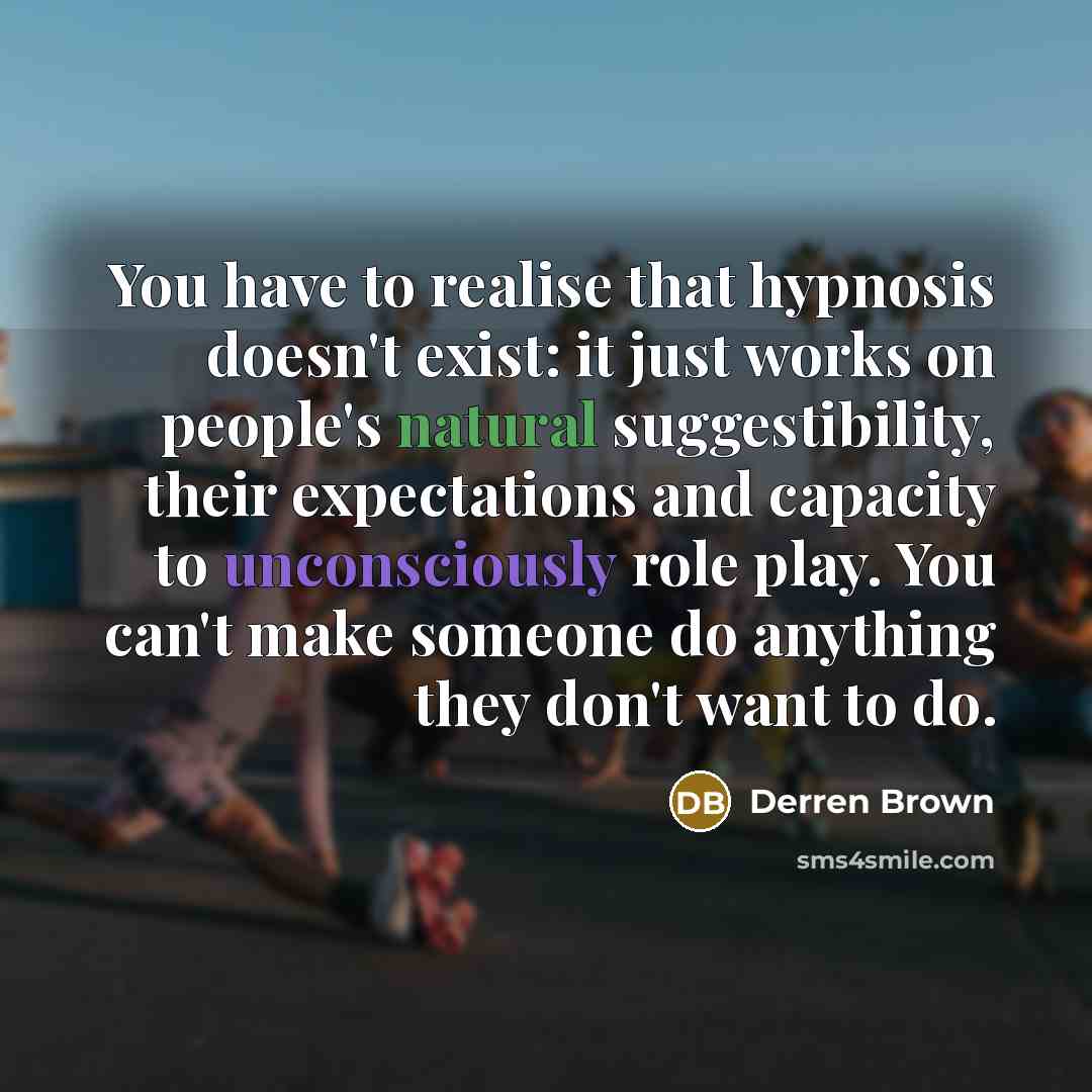 “You have to realise that hypnosis doesn't exist: it just works on people's natural suggestibility, their expectations and capacity to unconsciously role play. You can't make someone do anything they don't want to do.” quote by Derren Brown