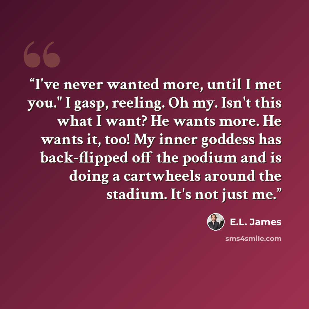 “I've never wanted more, until I met you." I gasp, reeling. Oh my. Isn't this what I want? He wants more. He wants it, too! My inner goddess has back-flipped off the podium and is doing a cartwheels around the stadium. It's not just me.” quote by E.L. James