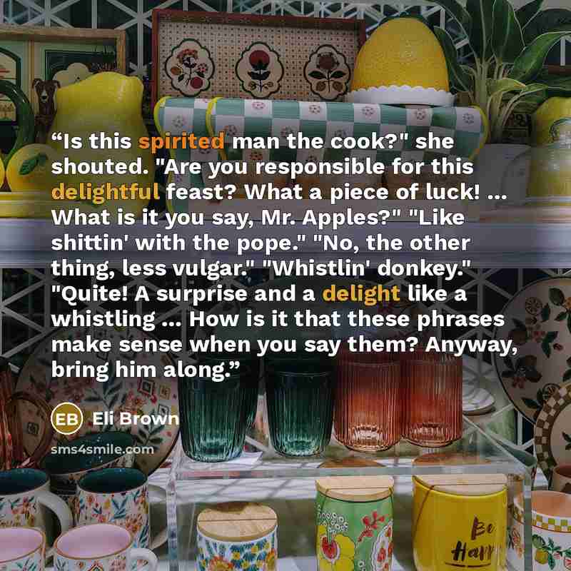 “Is this spirited man the cook?" she shouted. "Are you responsible for this delightful feast? What a piece of luck! … What is it you say, Mr. Apples?" "Like shittin' with the pope." "No, the other thing, less vulgar." "Whistlin' donkey." "Quite! A surprise and a delight like a whistling … How is it…” quote by Eli Brown