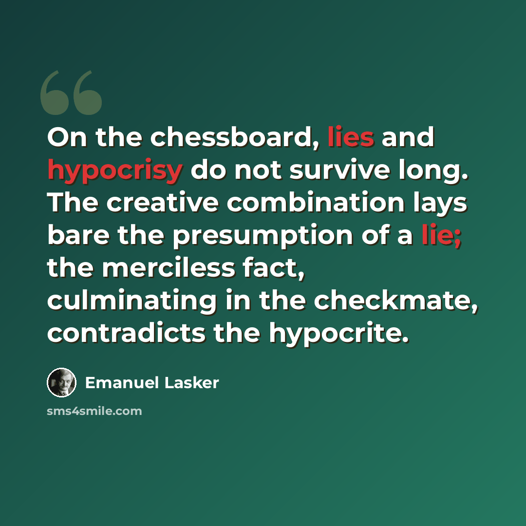 “On the chessboard, lies and hypocrisy do not survive long. The creative combination lays bare the presumption of a lie; the merciless fact, culminating in the checkmate, contradicts the hypocrite.” quote by Emanuel Lasker