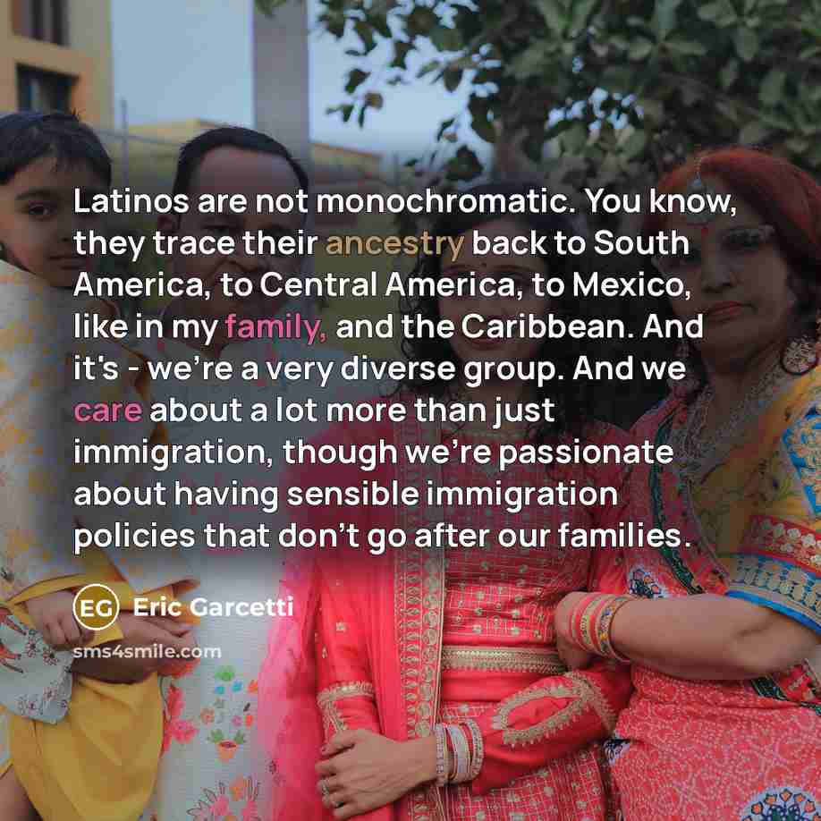 “Latinos are not monochromatic. You know, they trace their ancestry back to South America, to Central America, to Mexico, like in my family, and the Caribbean. And it's - we're a very diverse group. And we care about a lot more than just immigration, though we're passionate about having sensible…” quote by Eric Garcetti