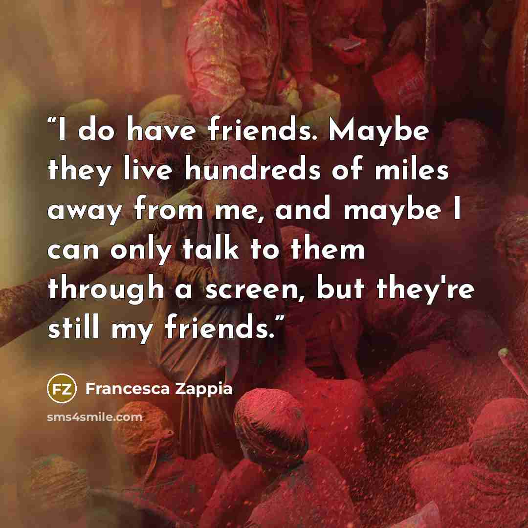 “I do have friends. Maybe they live hundreds of miles away from me, and maybe I can only talk to them through a screen, but they're still my friends.” quote by Francesca Zappia