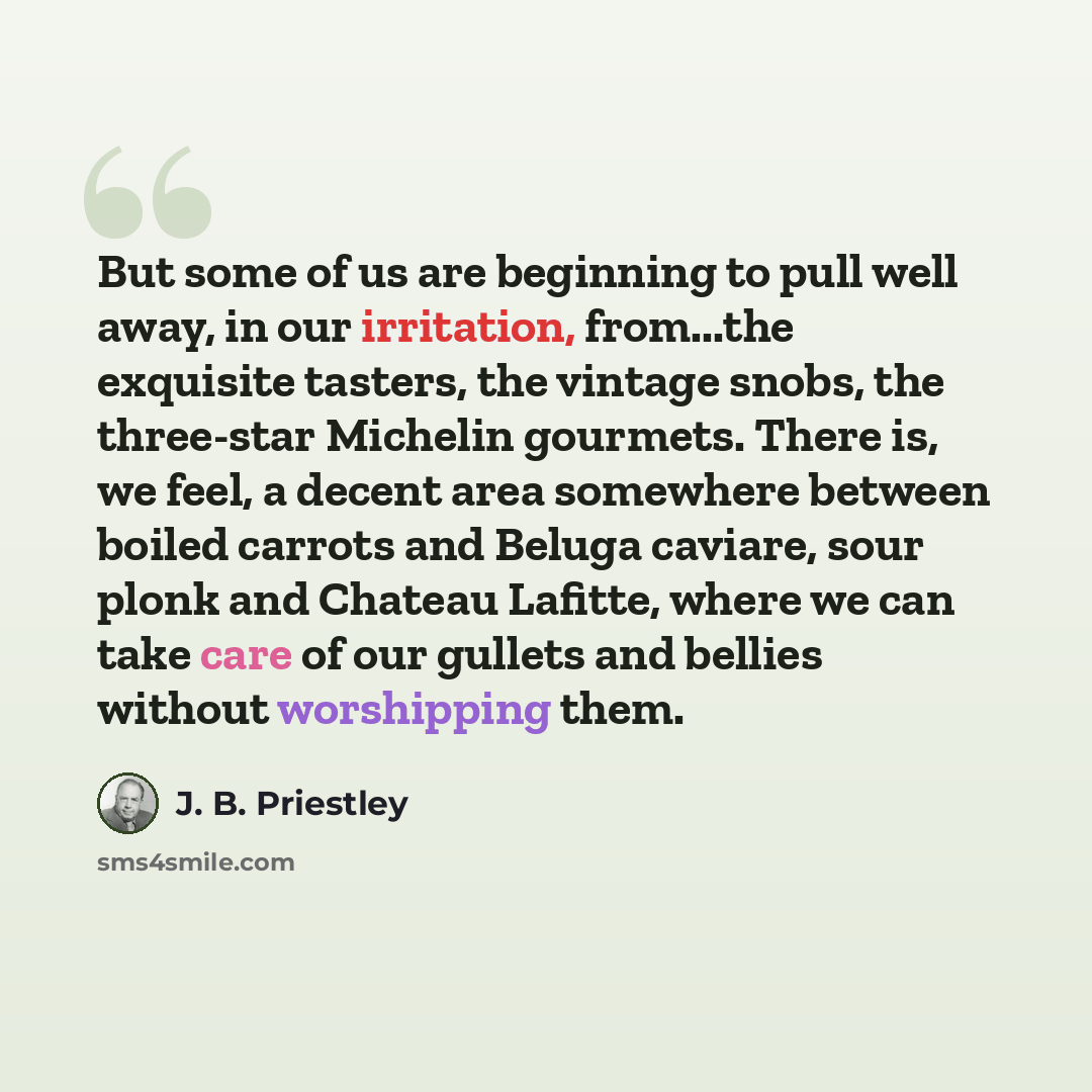 “But some of us are beginning to pull well away, in our irritation, from...the exquisite tasters, the vintage snobs, the three-star Michelin gourmets. There is, we feel, a decent area somewhere between boiled carrots and Beluga caviare, sour plonk and Chateau Lafitte, where we can take care of our…” quote by J. B. Priestley