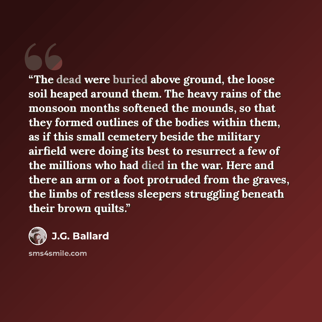 “The dead were buried above ground, the loose soil heaped around them. The heavy rains of the monsoon months softened the mounds, so that they formed outlines of the bodies within them, as if this small cemetery beside the military airfield were doing its best to resurrect a few of the millions who…” quote by J.G. Ballard