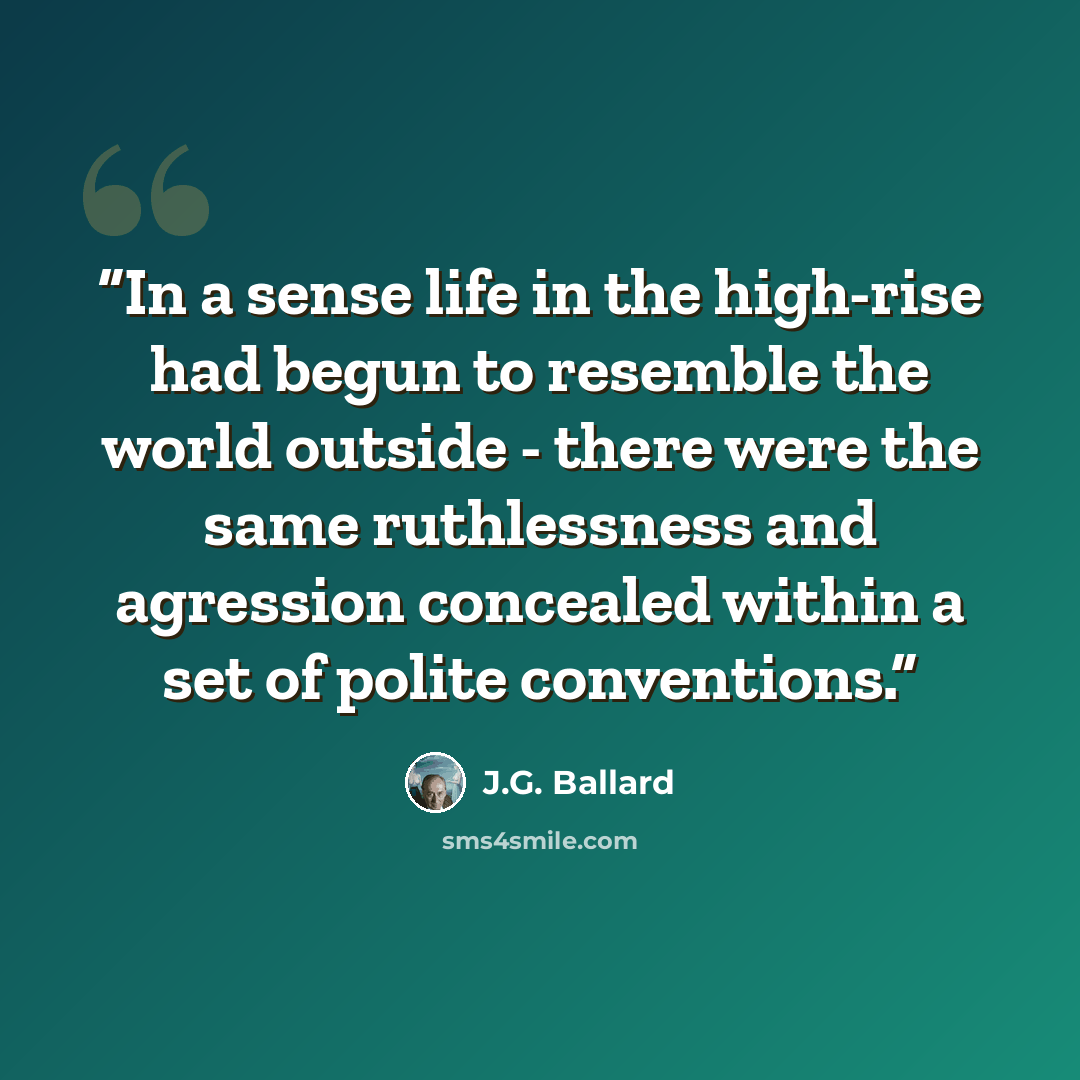 “In a sense life in the high-rise had begun to resemble the world outside - there were the same ruthlessness and agression concealed within a set of polite conventions.” quote by J.G. Ballard